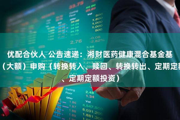 优配合伙人 公告速递：湘财医药健康混合基金基金暂停（大额）申购（转换转入、赎回、转换转出、定期定额投资）