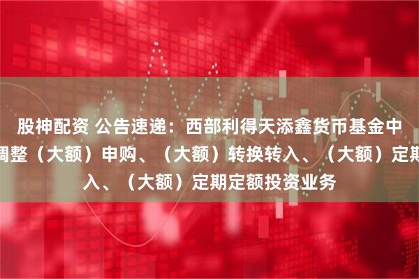 股神配资 公告速递：西部利得天添鑫货币基金中秋、国庆节前调整（大额）申购、（大额）转换转入、（大额）定期定额投资业务