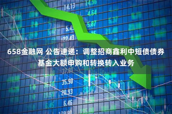 658金融网 公告速递：调整招商鑫利中短债债券基金大额申购和转换转入业务