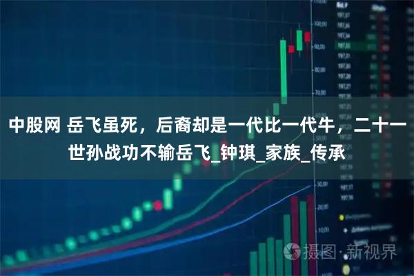 中股网 岳飞虽死，后裔却是一代比一代牛，二十一世孙战功不输岳飞_钟琪_家族_传承