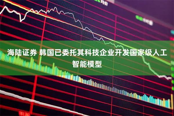 海陆证券 韩国已委托其科技企业开发国家级人工智能模型