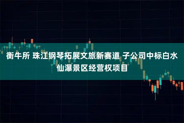 衡牛所 珠江钢琴拓展文旅新赛道 子公司中标白水仙瀑景区经营权项目