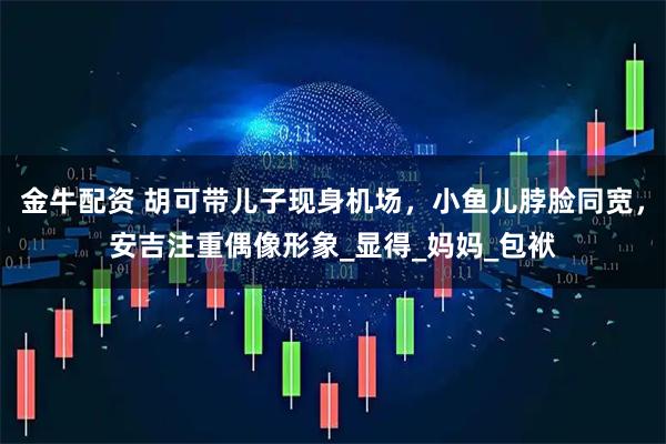 金牛配资 胡可带儿子现身机场，小鱼儿脖脸同宽，安吉注重偶像形象_显得_妈妈_包袱