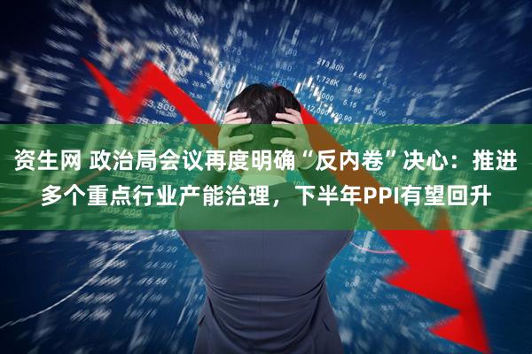 资生网 政治局会议再度明确“反内卷”决心:推进多个重点行业产能治理,下半年PPI有望回升