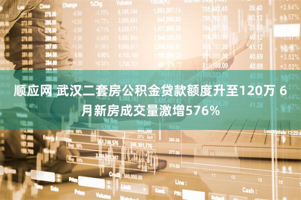 顺应网 武汉二套房公积金贷款额度升至120万 6月新房成交量激增576%
