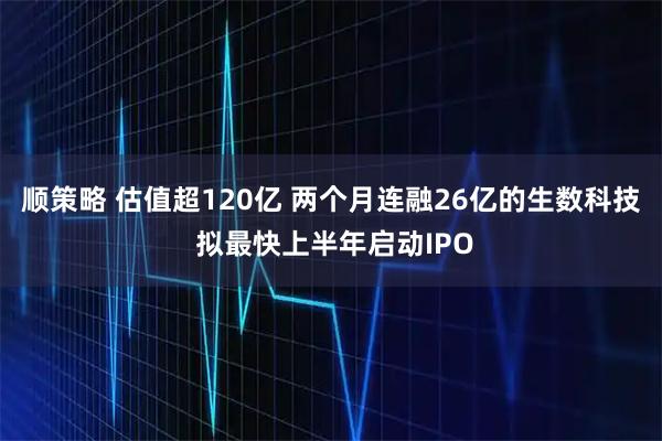 顺策略 估值超120亿 两个月连融26亿的生数科技 拟最快上半年启动IPO