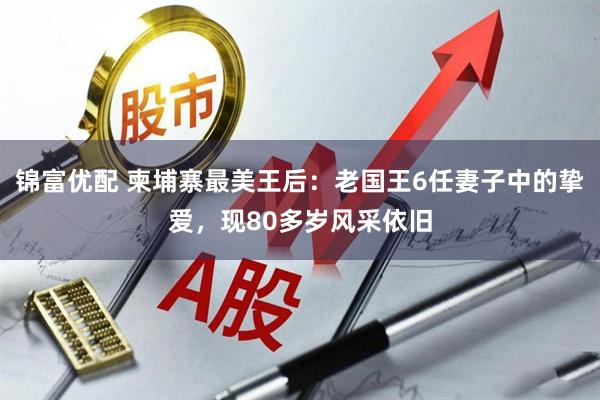 锦富优配 柬埔寨最美王后：老国王6任妻子中的挚爱，现80多岁风采依旧