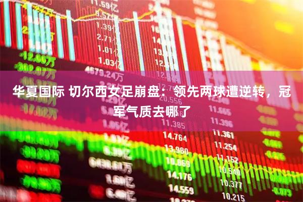 华夏国际 切尔西女足崩盘：领先两球遭逆转，冠军气质去哪了