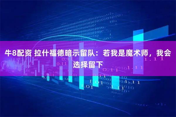 牛8配资 拉什福德暗示留队：若我是魔术师，我会选择留下