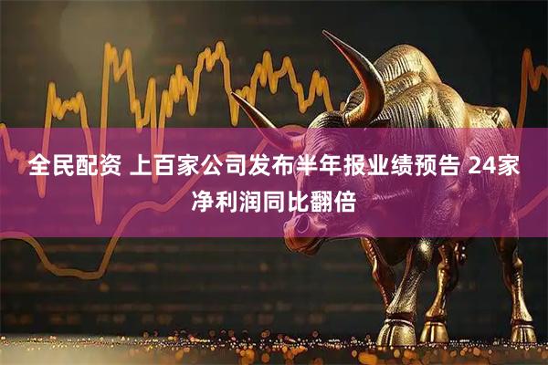 全民配资 上百家公司发布半年报业绩预告 24家净利润同比翻倍