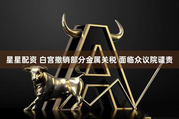 星星配资 白宫撤销部分金属关税 面临众议院谴责