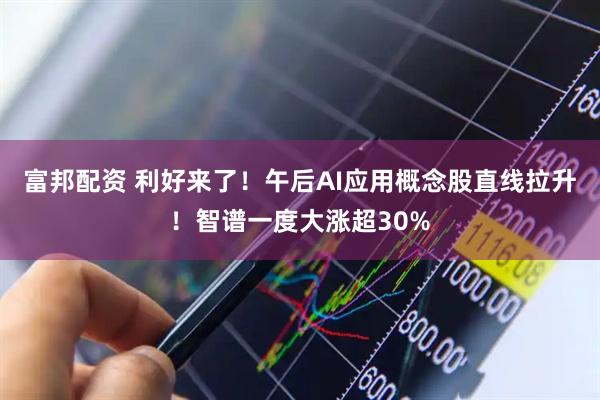 富邦配资 利好来了！午后AI应用概念股直线拉升！智谱一度大涨超30%