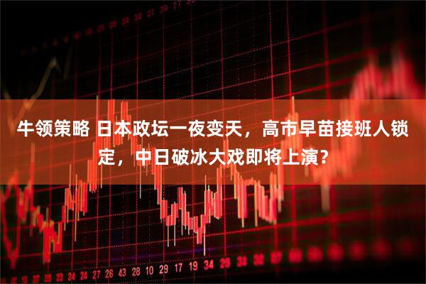 牛领策略 日本政坛一夜变天，高市早苗接班人锁定，中日破冰大戏即将上演？