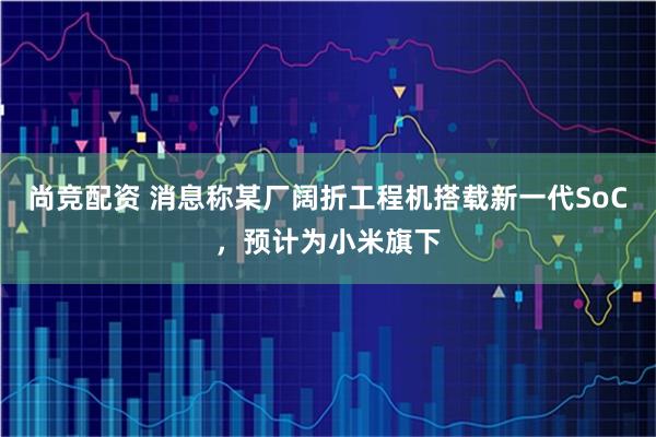 尚竞配资 消息称某厂阔折工程机搭载新一代SoC，预计为小米旗下