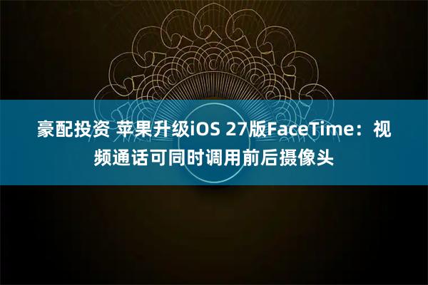豪配投资 苹果升级iOS 27版FaceTime：视频通话可同时调用前后摄像头