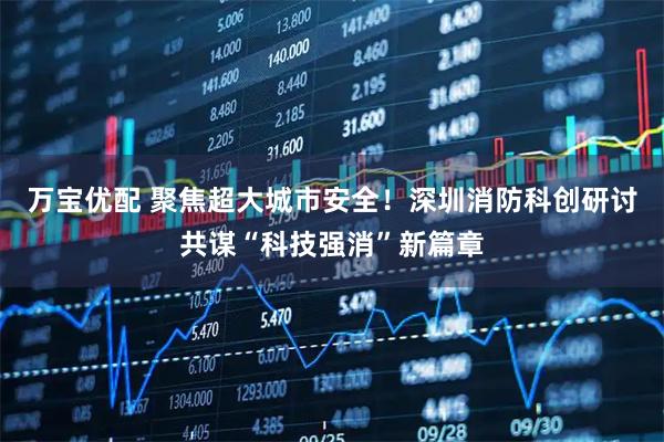万宝优配 聚焦超大城市安全!深圳消防科创研讨共谋“科技强消”新篇章