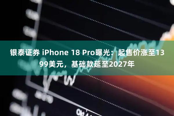 银泰证券 iPhone 18 Pro曝光：起售价涨至1399美元，基础款延至2027年