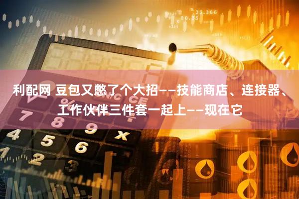 利配网 豆包又憋了个大招——技能商店、连接器、工作伙伴三件套一起上——现在它
