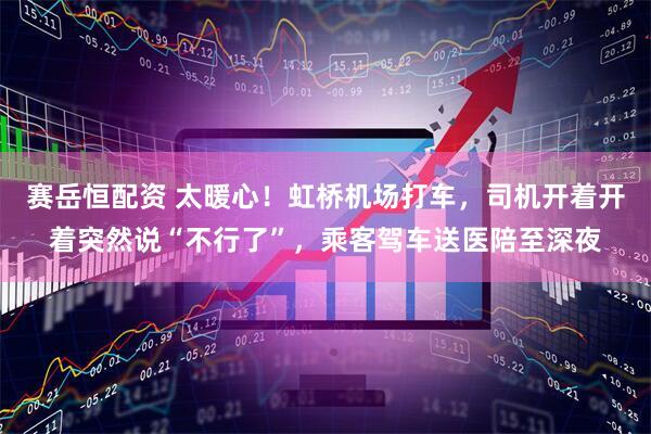赛岳恒配资 太暖心!虹桥机场打车,司机开着开着突然说“不行了”,乘客驾车送医陪至深夜