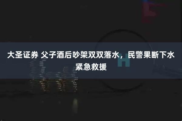 大圣证券 父子酒后吵架双双落水,民警果断下水紧急救援